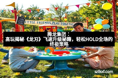 腾龙集团:高玩揭秘《龙刃》飞速升级秘籍,轻松HOLD全场的终极策略