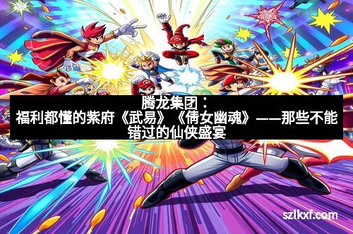 腾龙集团:福利都懂的紫府《武易》《倩女幽魂》——那些不能错过的仙侠盛宴